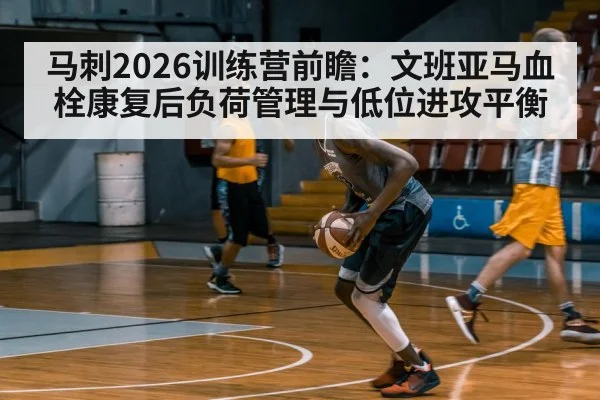 马刺2026训练营前瞻：文班亚马血栓康复后负荷管理与低位进攻平衡