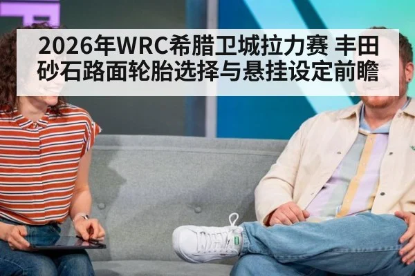 2026年WRC希腊卫城拉力赛 丰田砂石路面轮胎选择与悬挂设定前瞻